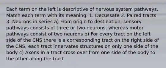 Each term on the left is descriptive of <a href='https://www.questionai.com/knowledge/kThdVqrsqy-nervous-system' class='anchor-knowledge'>nervous system</a> pathways. Match each term with its meaning. 1. Decussate 2. Paired tracts 3. Neurons in series a) From origin to destination, sensory pathways consists of three or two neurons, whereas motor pathways consist of two neurons b) For every tract on the left side of the CNS there is a corresponding tract on the right side of the CNS; each tract innervates structures on only one side of the body c) Axons in a tract cross over from one side of the body to the other along the tract