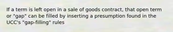 If a term is left open in a sale of goods contract, that open term or "gap" can be filled by inserting a presumption found in the UCC's "gap-filling" rules