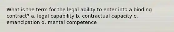 What is the term for the legal ability to enter into a binding contract? a, legal capability b. contractual capacity c. emancipation d. mental competence