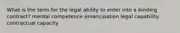 What is the term for the legal ability to enter into a binding contract? mental competence emancipation legal capability contractual capacity