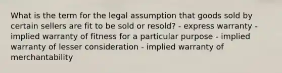 What is the term for the legal assumption that goods sold by certain sellers are fit to be sold or resold? - express warranty - implied warranty of fitness for a particular purpose - implied warranty of lesser consideration - implied warranty of merchantability