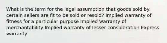 What is the term for the legal assumption that goods sold by certain sellers are fit to be sold or resold? Implied warranty of fitness for a particular purpose Implied warranty of merchantability Implied warranty of lesser consideration Express warranty