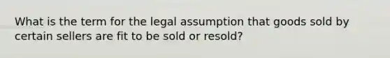 What is the term for the legal assumption that goods sold by certain sellers are fit to be sold or resold?