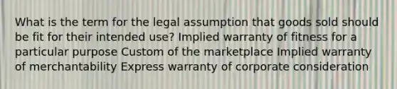 What is the term for the legal assumption that goods sold should be fit for their intended use? Implied warranty of fitness for a particular purpose Custom of the marketplace Implied warranty of merchantability Express warranty of corporate consideration