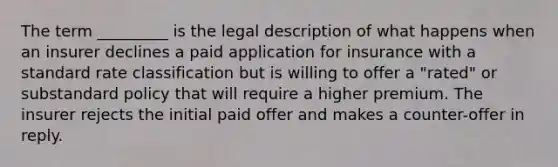 The term _________ is the legal description of what happens when an insurer declines a paid application for insurance with a standard rate classification but is willing to offer a "rated" or substandard policy that will require a higher premium. The insurer rejects the initial paid offer and makes a counter-offer in reply.