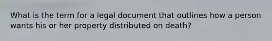 What is the term for a legal document that outlines how a person wants his or her property distributed on death?