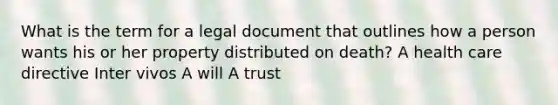 What is the term for a legal document that outlines how a person wants his or her property distributed on death? A health care directive Inter vivos A will A trust