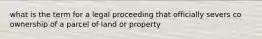 what is the term for a legal proceeding that officially severs co ownership of a parcel of land or property