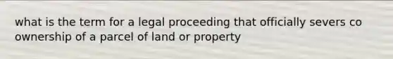 what is the term for a legal proceeding that officially severs co ownership of a parcel of land or property