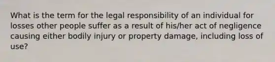 What is the term for the legal responsibility of an individual for losses other people suffer as a result of his/her act of negligence causing either bodily injury or property damage, including loss of use?