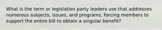 What is the term or legislation party leaders use that addresses numerous subjects, issues, and programs, forcing members to support the entire bill to obtain a singular benefit?