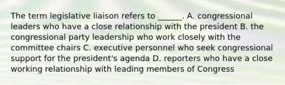 The term legislative liaison refers to ______. A. congressional leaders who have a close relationship with the president B. the congressional party leadership who work closely with the committee chairs C. executive personnel who seek congressional support for the president's agenda D. reporters who have a close working relationship with leading members of Congress