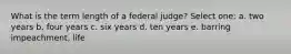 What is the term length of a federal judge? Select one: a. two years b. four years c. six years d. ten years e. barring impeachment, life