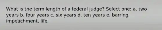 What is the term length of a federal judge? Select one: a. two years b. four years c. six years d. ten years e. barring impeachment, life