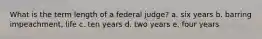 What is the term length of a federal judge? a. six years b. barring impeachment, life c. ten years d. two years e. four years