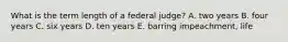 What is the term length of a federal judge? A. two years B. four years C. six years D. ten years E. barring impeachment, life