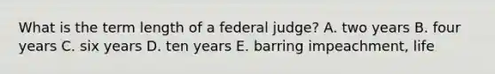 What is the term length of a federal judge? A. two years B. four years C. six years D. ten years E. barring impeachment, life