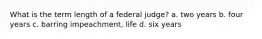 What is the term length of a federal judge? a. two years b. four years c. barring impeachment, life d. six years