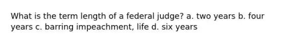 What is the term length of a federal judge? a. two years b. four years c. barring impeachment, life d. six years