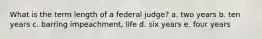 What is the term length of a federal judge? a. two years b. ten years c. barring impeachment, life d. six years e. four years