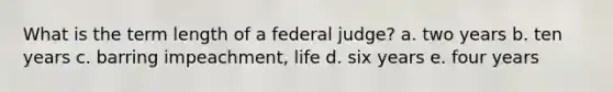 What is the term length of a federal judge? a. two years b. ten years c. barring impeachment, life d. six years e. four years