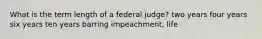 What is the term length of a federal judge? two years four years six years ten years barring impeachment, life