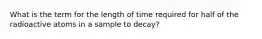 What is the term for the length of time required for half of the radioactive atoms in a sample to decay?