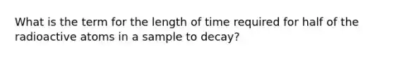 What is the term for the length of time required for half of the radioactive atoms in a sample to decay?