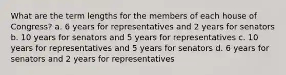 What are the term lengths for the members of each house of Congress? a. 6 years for representatives and 2 years for senators b. 10 years for senators and 5 years for representatives c. 10 years for representatives and 5 years for senators d. 6 years for senators and 2 years for representatives