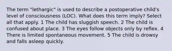 The term "lethargic" is used to describe a postoperative child's level of consciousness (LOC). What does this term imply? Select all that apply. 1 The child has sluggish speech. 2 The child is confused about place. 3 The eyes follow objects only by reflex. 4 There is limited spontaneous movement. 5 The child is drowsy and falls asleep quickly.