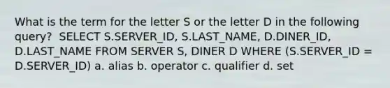 What is the term for the letter S or the letter D in the following query? ​ SELECT S.SERVER_ID, S.LAST_NAME, D.DINER_ID, D.LAST_NAME FROM SERVER S, DINER D WHERE (S.SERVER_ID = D.SERVER_ID) a. alias b. operator c. qualifier d. set