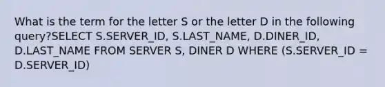 What is the term for the letter S or the letter D in the following query?​SELECT S.SERVER_ID, S.LAST_NAME, D.DINER_ID, D.LAST_NAME FROM SERVER S, DINER D WHERE (S.SERVER_ID = D.SERVER_ID)