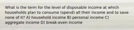 What is the term for the level of disposable income at which households plan to consume (spend) all their income and to save none of it? A) household income B) personal income C) aggregate income D) break-even income