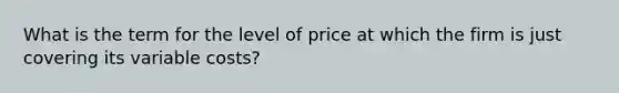 What is the term for the level of price at which the firm is just covering its variable costs?