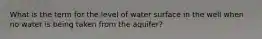 What is the term for the level of water surface in the well when no water is being taken from the aquifer?