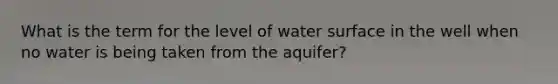 What is the term for the level of water surface in the well when no water is being taken from the aquifer?