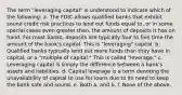 The term "leveraging capital" is understood to indicate which of the following: a. The FDIC allows qualified banks that exhibit sound credit risk practices to lend out funds equal to, or in some special cases even greater than, the amount of deposits it has on hand. For most banks, deposits are typically four to five time the amount of the bank's capital. This is "leveraging" capital. b. Qualified banks typically lend out more funds than they have in capital, or a "multiple of capital." This is called "leverage." c. Leveraging capital is simply the difference between a bank's assets and liabilities. d. Capital leverage is a term denoting the unavailability of capital to use for loans due to its need to keep the bank safe and sound. e. Both a. and b. f. None of the above.