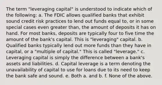 The term "leveraging capital" is understood to indicate which of the following: a. The FDIC allows qualified banks that exhibit sound credit risk practices to lend out funds equal to, or in some special cases even greater than, the amount of deposits it has on hand. For most banks, deposits are typically four to five time the amount of the bank's capital. This is "leveraging" capital. b. Qualified banks typically lend out more funds than they have in capital, or a "multiple of capital." This is called "leverage." c. Leveraging capital is simply the difference between a bank's assets and liabilities. d. Capital leverage is a term denoting the unavailability of capital to use for loans due to its need to keep the bank safe and sound. e. Both a. and b. f. None of the above.