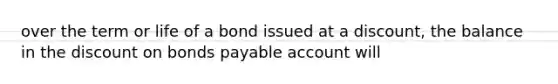 over the term or life of a bond issued at a discount, the balance in the discount on bonds payable account will