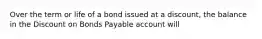 Over the term or life of a bond issued at a discount, the balance in the Discount on Bonds Payable account will