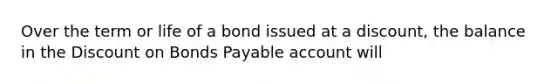 Over the term or life of a bond issued at a discount, the balance in the Dis<a href='https://www.questionai.com/knowledge/kIt7oUhyhX-count-on' class='anchor-knowledge'>count on</a> <a href='https://www.questionai.com/knowledge/kvHJpN4vyZ-bonds-payable' class='anchor-knowledge'>bonds payable</a> account will