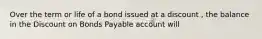 Over the term or life of a bond issued at a discount , the balance in the Discount on Bonds Payable account will