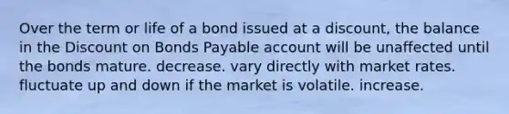 Over the term or life of a bond issued at a discount, the balance in the Discount on Bonds Payable account will be unaffected until the bonds mature. decrease. vary directly with market rates. fluctuate up and down if the market is volatile. increase.