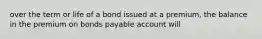 over the term or life of a bond issued at a premium, the balance in the premium on bonds payable account will