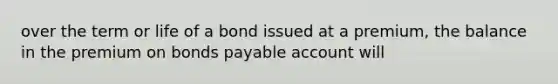 over the term or life of a bond issued at a premium, the balance in the premium on bonds payable account will