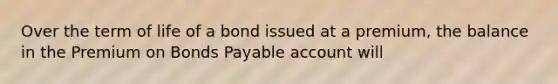 Over the term of life of a bond issued at a premium, the balance in the Premium on Bonds Payable account will