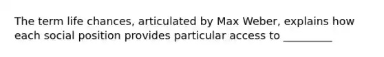 The term life chances, articulated by Max Weber, explains how each social position provides particular access to _________