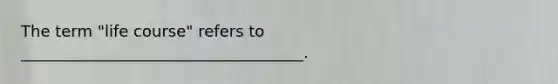 The term "life course" refers to ____________________________________.