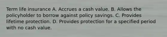 Term life insurance A. Accrues a cash value. B. Allows the policyholder to borrow against policy savings. C. Provides lifetime protection. D. Provides protection for a specified period with no cash value.