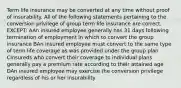 Term life insurance may be converted at any time without proof of insurability. All of the following statements pertaining to the conversion privilege of group term life insurance are correct, EXCEPT: AAn insured employee generally has 31 days following termination of employment in which to convert the group insurance BAn insured employee must convert to the same type of term life coverage as was provided under the group plan CInsureds who convert their coverage to individual plans generally pay a premium rate according to their attained age DAn insured employee may exercise the conversion privilege regardless of his or her insurability